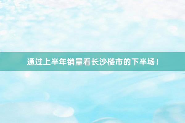 通过上半年销量看长沙楼市的下半场！