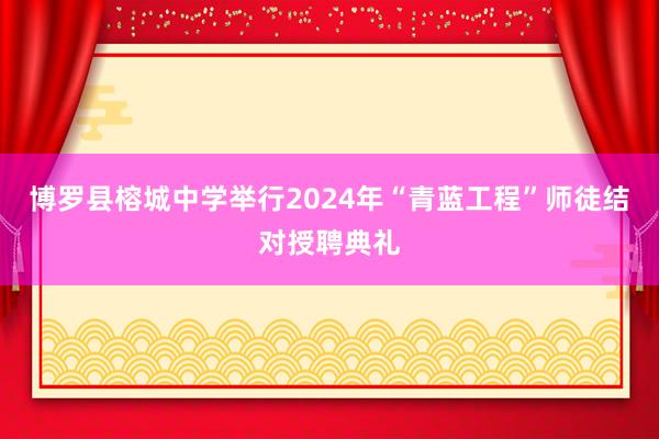 博罗县榕城中学举行2024年“青蓝工程”师徒结对授聘典礼