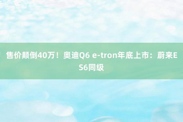 售价颠倒40万！奥迪Q6 e-tron年底上市：蔚来ES6同级