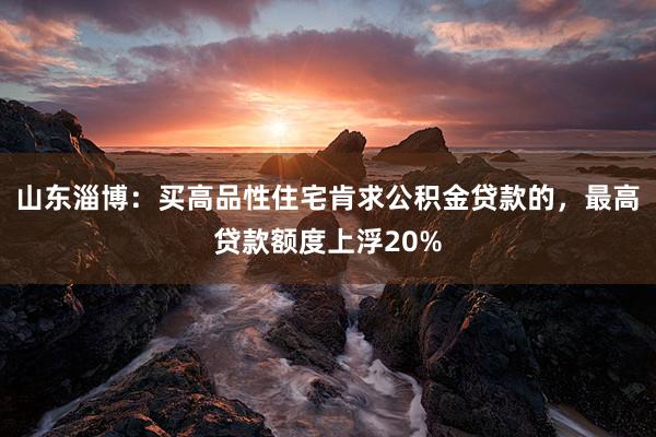 山东淄博：买高品性住宅肯求公积金贷款的，最高贷款额度上浮20%