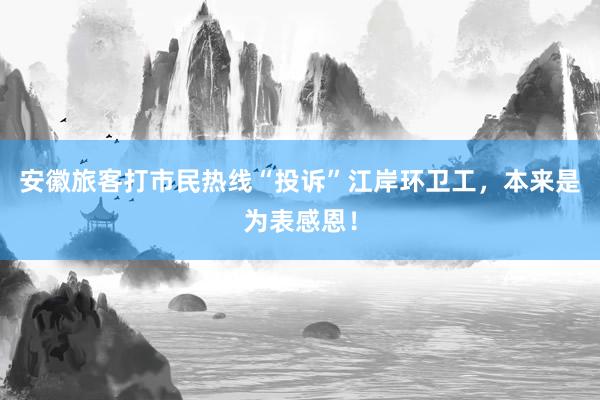 安徽旅客打市民热线“投诉”江岸环卫工，本来是为表感恩！