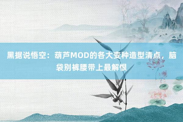 黑据说悟空：葫芦MOD的各大变种造型清点，脑袋别裤腰带上最解恨