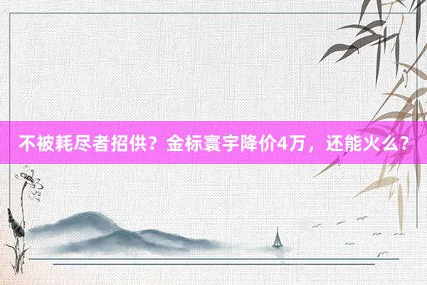 不被耗尽者招供？金标寰宇降价4万，还能火么？