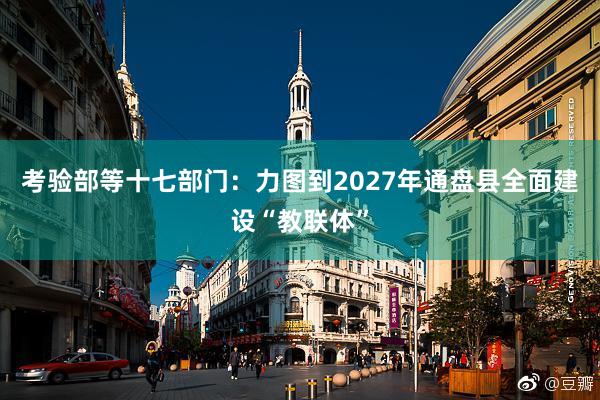 考验部等十七部门：力图到2027年通盘县全面建设“教联体”