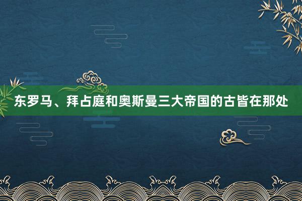 东罗马、拜占庭和奥斯曼三大帝国的古皆在那处