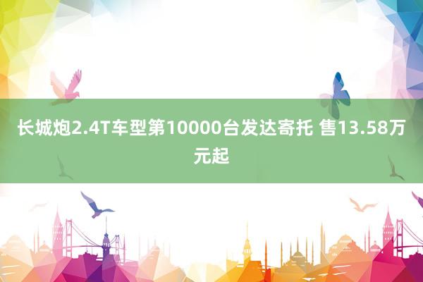 长城炮2.4T车型第10000台发达寄托 售13.58万元起