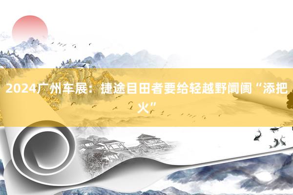 2024广州车展：捷途目田者要给轻越野阛阓“添把火”